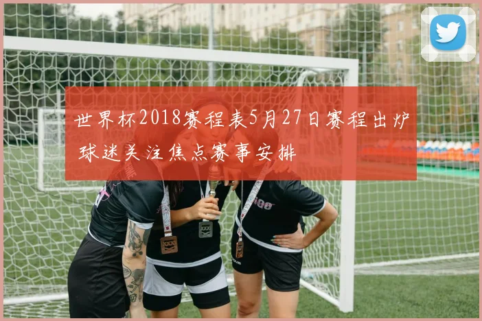世界杯2018赛程表5月27日赛程出炉 球迷关注焦点赛事安排