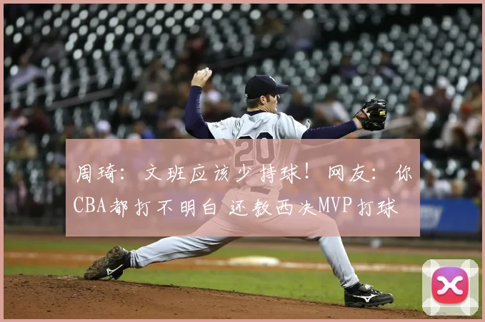 周琦:文班应该少持球!网友:你CBA都打不明白 还教西决MVP打球