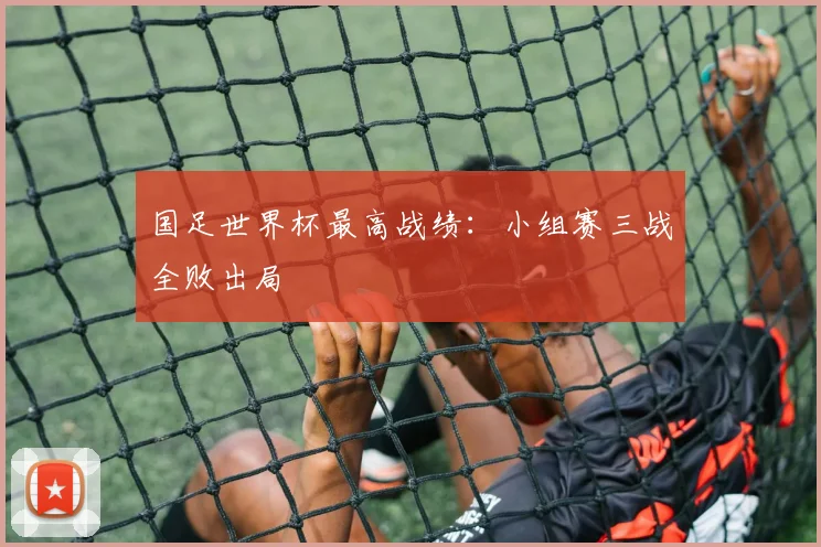 国足世界杯最高战绩:小组赛三战全败出局