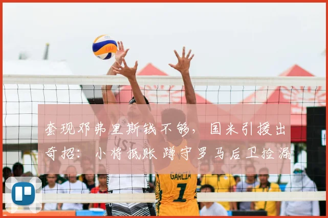套现邓弗里斯钱不够，国米引援出奇招：小将抵账 蹲守罗马后卫捡漏