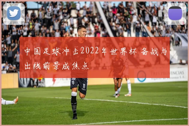 中国足球冲击2022年世界杯 备战与出线前景成焦点