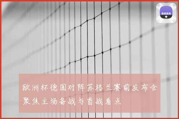 欧洲杯德国对阵苏格兰赛前发布会聚焦主场备战与首战看点
