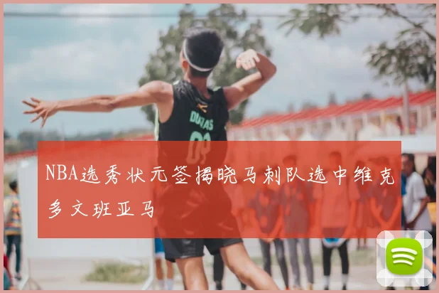 NBA选秀状元签揭晓马刺队选中维克多文班亚马