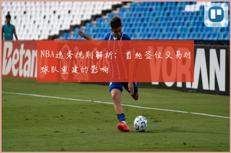 NBA选秀规则解析：首轮签位交易对球队重建的影响